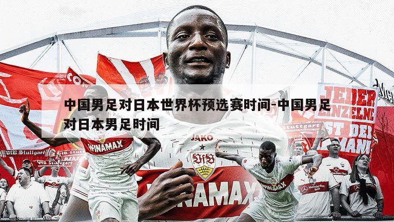 中国男足对日本世界杯预选赛时间-中国男足对日本男足时间